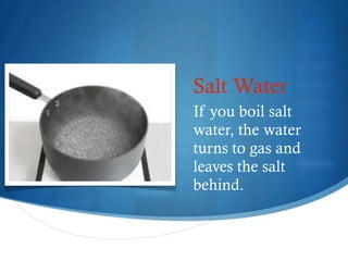 Salt Water
    If you boil salt
    water, the water
    turns to gas and
    leaves the salt
    behind.


4
 