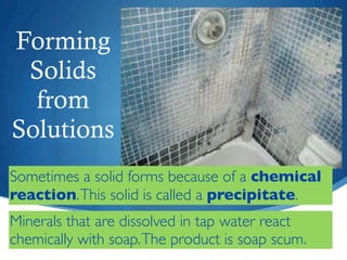 Forming
 Solids
  from
Solutions
Sometimes a solid forms because of a chemical
reaction. This solid is called a precipitate.
Minerals that are dissolved in tap water react
chemically with soap. The product is soap scum.
 