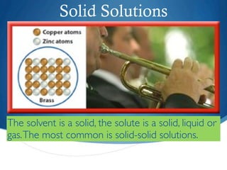 Solid Solutions




The solvent is a solid, the solute is a solid, liquid or
gas. The most common is solid-solid solutions.
 