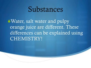 Substances
Water, salt water and pulpy
 orange juice are different. These
 differences can be explained using
 CHEMISTRY!




                 6
 