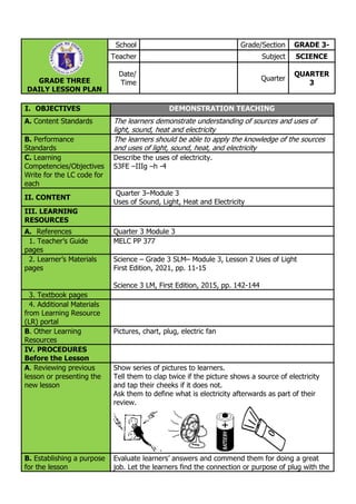 GRADE THREE
DAILY LESSON PLAN
School Grade/Section GRADE 3-
Teacher Subject SCIENCE
Date/
Time
Quarter
QUARTER
3
I. OBJECTIVES DEMONSTRATION TEACHING
A. Content Standards The learners demonstrate understanding of sources and uses of
light, sound, heat and electricity
B. Performance
Standards
The learners should be able to apply the knowledge of the sources
and uses of light, sound, heat, and electricity
C. Learning
Competencies/Objectives
Write for the LC code for
each
Describe the uses of electricity.
S3FE –IIIg –h -4
II. CONTENT
Quarter 3–Module 3
Uses of Sound, Light, Heat and Electricity
III. LEARNING
RESOURCES
A. References Quarter 3 Module 3
1. Teacher’s Guide
pages
MELC PP 377
2. Learner’s Materials
pages
Science – Grade 3 SLM– Module 3, Lesson 2 Uses of Light
First Edition, 2021, pp. 11-15
Science 3 LM, First Edition, 2015, pp. 142-144
3. Textbook pages
4. Additional Materials
from Learning Resource
(LR) portal
B. Other Learning
Resources
Pictures, chart, plug, electric fan
IV. PROCEDURES
Before the Lesson
A. Reviewing previous
lesson or presenting the
new lesson
Show series of pictures to learners.
Tell them to clap twice if the picture shows a source of electricity
and tap their cheeks if it does not.
Ask them to define what is electricity afterwards as part of their
review.
.
B. Establishing a purpose
for the lesson
Evaluate learners’ answers and commend them for doing a great
job. Let the learners find the connection or purpose of plug with the
 