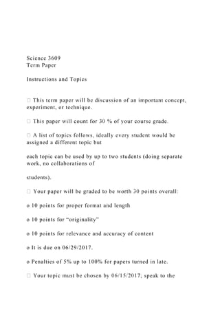 Science 3609
Term Paper
Instructions and Topics
experiment, or technique.
assigned a different topic but
each topic can be used by up to two students (doing separate
work, no collaborations of
students).
o 10 points for proper format and length
o 10 points for “originality”
o 10 points for relevance and accuracy of content
o It is due on 06/29/2017.
o Penalties of 5% up to 100% for papers turned in late.
speak to the
 