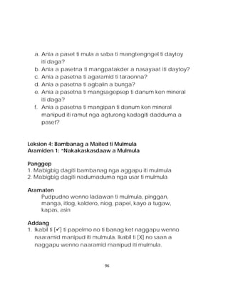 a. Ania a paset ti mula a saba ti mangtengngel ti daytoy iti daga? 
b. Ania a pasetna ti mangpatakder a nasayaat iti daytoy? 
c. Ania a pasetna ti agaramid ti taraonna? 
d. Ania a pasetna ti agbalin a bunga? 
e. Ania a pasetna ti mangsagepsep ti danum ken mineral iti daga? 
f. Ania a pasetna ti mangipan ti danum ken mineral manipud iti ramut nga agturong kadagiti dadduma a paset? 
Leksion 4: Bambanag a Maited ti Mulmula 
Aramiden 1: “Nakakaskasdaaw a Mulmula 
Panggep 
1. Mabigbig dagiti bambanag nga aggapu iti mulmula 
2. Mabigbig dagiti nadumaduma nga usar ti mulmula 
Aramaten 
Pudpudno wenno ladawan ti mulmula, pinggan, manga, itlog, kaldero, niog, papel, kayo a tugaw, kapas, asin 
Addang 
1. Ikabil ti [] ti papelmo no ti banag ket naggapu wenno naaramid manipud iti mulmula. Ikabil ti [X] no saan a naggapu wenno naaramid manipud iti mulmula. 96 
 