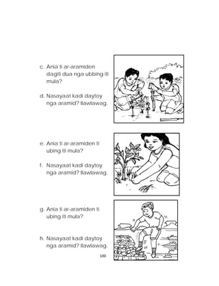 c. Ania ti ar-aramiden dagiti dua nga ubbing iti mula? 
d. Nasayaat kadi daytoy nga aramid? Ilawlawag. 
e. Ania ti ar-aramiden ti ubing iti mula? 
f. Nasayaat kadi daytoy nga aramid? Ilawlawag. 
g. Ania ti ar-aramiden ti ubing iti mula? 
h. Nasayaat kadi daytoy nga aramid? Ilawlawag. 
100 
 