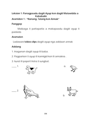 Leksion 1: Panagpaadu dagiti Ayup ken dagiti Matawidda a 
Kababalin 
Aramiden 1 : “Nanang, Tatang ken Annak” 
Panggep 
Maibaga ti pattapatta a makapaadu dagiti ayup ti padada 
Aramaten 
Ladawan/video clips dagiti ayup nga addaan annak 
Addang 
1. Inaganan dagiti ayup iti baba. 
2. Pagparisen ti ayup iti kannigid ken iti annakna . 
3. Isurat iti papel ti letra ti sungbat. 
____ 1. a. 
____ 2. 
b 
106 
 