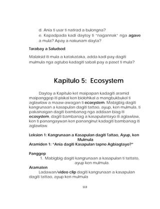 d. Ania ti usar ti natirad a bulongna? 
e. Kapadpada kadi daytoy ti “nagannak” nga agave a mula? Apay a nakunam dayta? 
Tarabay a Saludsod 
Malaksid iti mula a katakataka, adda kadi pay dagiti mulmula nga agtubo kadagiti sabali pay a paset ti mula? 
Daytoy a Kapitulo ket maipapan kadagiti aramid maipanggep iti pisikal ken biolohikal a mangbukbukel ti aglawlaw a maaw-awagan ti ecosystem. Mabigbig dagiti kangrunaan a kasapulan dagiti tattao, ayup, ken mulmula, ti pakainaigan dagiti bambanag nga addaan biag iti ecosystem, dagiti bambanag a kasapulantayo iti aglawlaw, ken ti panangaywan ken pananginut kadagiti bambanag iti aglawlaw. 
Leksion 1: Kangrunaan a Kasapulan dagiti Tattao, Ayup, ken 
Mulmula 
Aramiden 1: “Ania dagiti Kasapulan tapno Agbiagtayo?” 
Panggep 
1. Mabigbig dagiti kangrunaan a kasapulan ti tattato, ayup ken mulmula. 
Aramaten 
Ladawan/video clip dagiti kangrunaan a kasapulan dagiti tattao, ayup ken mulmula 
Kapitulo 5: Ecosystem 
113 
 