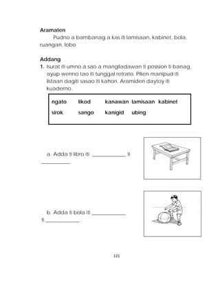 ngato likod kanawan lamisaan kabinet 
sirok sango kanigid ubing 
Aramaten 
Pudno a bambanag a kas iti lamisaan, kabinet, bola, ruangan, lobo 
Addang 
1. Isurat iti umno a sao a mangiladawan ti posision ti banag, ayup wenno tao iti tunggal retrato. Pilien manipud iti listaan dagiti sasao iti kahon. Aramiden daytoy iti kuaderno. 
a. Adda ti libro iti _____________ ti 
___________. 
b. Adda ti bola iti _____________ 
ti _____________. 
121 
 