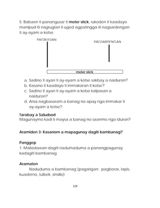 5. Babaen ti panangusar ti meter stick, rukoden ti kaadayo manipud iti nagrugian ti uged agpatingga iti nagsardengan ti ay-ayam a kotse. 
a. Sadino ti ayan ti ay-ayam a kotse sakbay a naiduron? 
b. Kasano ti kaadayo ti immakaran ti kotse? 
c. Sadino ti ayan ti ay-ayam a kotse kalpasan a naiduron? 
d. Ania nagbasaram a banag no apay nga immakar ti ay-ayam a kotse? 
Tarabay a Saludsod 
Magunaymo kadi ti maysa a banag no saanmo nga iduron? 
Aramiden 3: Kasanom a mapagunay dagiti bambanag? 
Panggep 
1. Mailadawan dagiti nadumaduma a panangpagunay kadagiti bambanag 
Aramaten 
Naduduma a bambanag (pagarigan: pagborar, lapis, kuaderno, tulbek, sinsilio) 
meter stick 
PAGRUGIAN 
PAGSARDENGAN 
124 
 