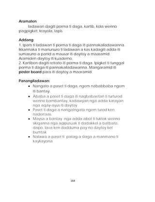Aramaten 
ladawan dagiti porma ti daga, kartib, kola wenno pagpigket, krayola, lapis 
Addang 
1. Iparis ti ladawan ti porma ti daga iti pannakailadawanna. 
Ikkannaka ti manursuro ti ladawan a kas kadagiti adda iti sumaruno a panid a mausar iti daytoy a maaramid. Aramiden daytoy iti kuaderno. 
2. Kartiben dagiti retrato iti porma ti daga. Ipigket ti tunggal porma ti daga iti pannakailadawanna. Mangaramid iti poster board para iti daytoy a maaramid. 
Panangiladawan: 
• Nangato a paset ti daga, ngem nababbaba ngem iti bantay. 
• Ababa a paset ti daga iti nagbabaetan ti turturod wenno bambantay, kadawyan nga adda karayan nga agay-ayus iti daytoy. 
• Paset ti daga a nangatngato ngem turod ken naderraas. 
• Maysa a bantay nga adda abot ti tuktok wenno sikiganna nga agipusuak ti dadakkel a batbato, dapo, lava ken dadduma pay no daytoy ket bumtak 
• Nalawa a paset ti patag a daga a manmano ti kaykayona 
164 
 