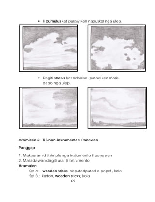  Ti cumulus ket puraw ken napuskol nga ulep. 
 Dagiti stratus ket nababa, patad ken maris- dapo nga ulep. 
Aramiden 2: Ti Sinan-instrumento ti Panawen 
Panggep 
1. Makaaramid ti simple nga instrumento ti panawen 
2. Mailadawan dagiti usar ti instrumento 
Aramaten 
Set A: wooden sticks, naputedputed a papel , kola 
Set B : karton, wooden sticks, kola 
170 
 