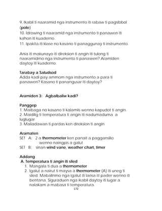 9. Ikabil ti naaramid nga instrumento iti rabaw ti pagsibbol (pole) 
10. Idrowing ti naaramid nga instrumento ti panawen iti kahon iti kuaderno. 
11. Ipakita iti klase no kasano ti panaggunay ti instrumento. 
Ania iti makunayo iti direksion ti angin iti tulong ti naaramidmo nga instrumento ti panawen? Aramiden daytoy iti kuaderno. 
Tarabay a Saludsod 
Adda kadi pay ammom nga instrumento a para ti panawen? Kasano ti panangusar iti daytoy? 
Aramiden 3: Agbalbaliw kadi? 
Panggep 
1. Maibaga no kasano ti kalamiis wenno kapudot ti angin. 
2. Maidilig ti temperatura ti angin iti nadumaduma a luglugar 
3. Mailadawan ti pardas ken direksion ti angin 
Aramaten 
SET A: 2 a thermometer ken panait a paggansilio wenno naingpis a galut 
SET B: sinan-wind vane, weather chart, timer 
Addang 
A. Temperatura ti angin iti siled 
1. Mangala ti dua a thermometer 
2. Igalut a nairut ti maysa a thermometer (A) iti uneg ti siled. Mabalinmo nga igalut iti lansa iti pader wenno iti bentana. Siguraduen nga ikabil daytoy iti lugar a nalakam a mabasa ti temperatura. 172 
 