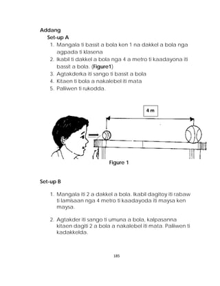 Addang 
Set-up A 
1. Mangala ti bassit a bola ken 1 na dakkel a bola nga agpada ti klasena 
2. Ikabil ti dakkel a bola nga 4 a metro ti kaadayona iti bassit a bola. (Figure1) 
3. Agtakderka iti sango ti bassit a bola 
4. Kitaen ti bola a nakalebel iti mata 
5. Paliiwen ti rukodda. 
Figure 1 
Set-up B 
1. Mangala iti 2 a dakkel a bola. Ikabil dagitoy iti rabaw ti lamisaan nga 4 metro ti kaadayoda iti maysa ken maysa. 
2. Agtakder iti sango ti umuna a bola, kalpasanna kitaen dagiti 2 a bola a nakalebel iti mata. Paliiwen ti kadakkelda. 
4 m 185 
 