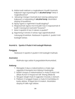 b. Adda kadi nakitam a nagbaliwan ti kudil ti kamatis kalpasan nga inyasidegmo ti alcohol lamp? Ania ti nagbaliwanna? 
c. Idrowing ti langa ti kamatis ken tarong sakbay ken kalpasan a naiyasideg iti alcohol lamp. Aramiden daytoy iti kuaderno. 
d. Apay ngata a ngimmisit ti kudil dagitoy? 
e. Mapasamak ngata met iti kudil ti tao ti napasamak iti kudil ti tarong ken kamatis? Kasano? 
f. Ania ti epekto iti tao ti nakaro a pudot? 
g. Agurnong ti retrato ti tattao nga agtattrabahoti nabayag iti kainitan. Iladawan ti epekto ti pudot ti init kadagiti tattao. 
Aramid 6: Epekto ti Pudot ti Init kadagiti Mulmula 
Panggep 
Iladawan ti epekto ti pudot ti init kadagiti mulmula 
Aramaten 
Mulmula nga adda iti pagadalan/komunidad, 
Addang 
1. Mangala ti dua a nakamasitera a mula nga agpada iti kangato ken bilang ti bulongda. 
2. Ikabil ti maysa a nakamasitera a mula iti sirok ti init (Mula A) ken ti maysa ket idti linong (Mula B) 
3. Sibugan dagiti mula iti agpada ti kaadu a danum. 
4. Paliiwen ti tunggal maysa a mula iti mamiddua iti kada aldaw, iti bigat ken iti malem. Aramiden daytoy iti tallo nga aldaw. 
190 
 