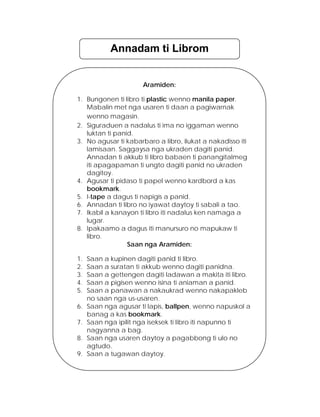 Annadam ti Librom 
Aramiden: 
1.Bungonen ti libro ti plastic wenno manila paper. 
Mabalin met nga usaren ti daan a pagiwarnak wenno magasin. 
2.Siguraduen a nadalus ti ima no iggaman wenno luktan ti panid. 
3.No agusar ti kabarbaro a libro, ilukat a nakadisso iti lamisaan. Saggaysa nga ukraden dagiti panid. Annadan ti akkub ti libro babaen ti panangitalmeg iti apagapaman ti ungto dagiti panid no ukraden dagitoy. 
4.Agusar ti pidaso ti papel wenno kardbord a kas bookmark. 
5.I-tape a dagus ti napigis a panid. 
6.Annadan ti libro no iyawat daytoy ti sabali a tao. 
7.Ikabil a kanayon ti libro iti nadalus ken namaga a lugar. 
8.Ipakaamo a dagus iti manursuro no mapukaw ti libro. 
Saan nga Aramiden: 
1.Saan a kupinen dagiti panid ti libro. 
2.Saan a suratan ti akkub wenno dagiti panidna. 
3.Saan a gettengen dagiti ladawan a makita iti libro. 
4.Saan a pigisen wenno isina ti aniaman a panid. 
5.Saan a panawan a nakaukrad wenno nakapakleb no saan nga us-usaren. 
6.Saan nga agusar ti lapis, ballpen, wenno napuskol a banag a kas bookmark. 
7.Saan nga ipilit nga iseksek ti libro iti napunno ti nagyanna a bag. 
8.Saan nga usaren daytoy a pagabbong ti ulo no agtudo. 
9.Saan a tugawan daytoy.  