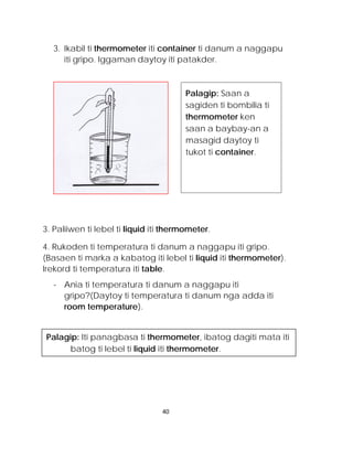 3. Ikabil ti thermometer iti container ti danum a naggapu iti gripo. Iggaman daytoy iti patakder. 
3. Paliiwen ti lebel ti liquid iti thermometer. 
4. Rukoden ti temperatura ti danum a naggapu iti gripo. (Basaen ti marka a kabatog iti lebel ti liquid iti thermometer). Irekord ti temperatura iti table. 
- Ania ti temperatura ti danum a naggapu iti gripo?(Daytoy ti temperatura ti danum nga adda iti room temperature). 
Palagip: Iti panagbasa ti thermometer, ibatog dagiti mata iti batog ti lebel ti liquid iti thermometer. 
Palagip: Saan a sagiden ti bombilia ti thermometer ken saan a baybay-an a masagid daytoy ti tukot ti container. 
40 
 