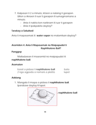 7. Kalpasan ti 2 a minuto, kitaen a nalaing ti garapon. Uliten a riknaen ti ruar ti garapon iti sumagmamano a minuto. 
- Ania ti nakita ken nariknam iti ruar ti garapon 
- Ania ti ipakpakita daytoy? 
Tarabay a Saludsod 
Ania ti mapasamak iti water vapor no malamiisan daytoy? 
Aramiden 4: Ania ti Mapasamak no Maipapudot ti Naphthalene Ball? 
Panggep 
Mailadawan ti maaramid no maipapudot iti naphthalene ball. 
Aramaten 
bassit a pidaso ti naphthalene ball bato 
2 nga agpada a namaris a platito lupot 
Addang 
1. Mangala ti maysa a pidaso ti naphthalene ball. Iparabaw daytoy iti lupot. 
naphthalene ball 
48 
 
