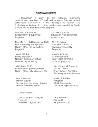 ACKNOWLEDGEMENT 
Recognition is given to the following supervisors, administrators, teachers, BEE Staff and experts in Science for their enthusiastic commitment in the development, revision and finalization of the teaching guides and learning materials for Grade 3 under K to 12 Basic Education Program. 
Arthur DC. Sacatropes Dr. Luz E. Osmena 
Education Prog. Supervisor Education Prog. Supervisor 
Region III Region IV-A 
Michelle G. Hatid-Guadamor, Ph.D. Aiisa C. Corpuz 
Education Program Supervisor Science Coordinator 
Division Office, Sorsogon Prov. Division of Tarlac City 
Region V Region III 
Jennifer M. Rojo Jennifer A. Tinaja 
Master Teacher II MasterTeacher I 
Neogen Elementary School Nueve de Febrero E.S. 
Districtof Tagaytay City Mandaluyong City 
Job S. Zape (Ret.) John Fitzgerald Secondes 
Education Program Supervisor Master Teacher I 
Division Office, Mandaluyong City Don Felix Serra Nat’l. Hi-sch 
San Jaoquin, Iloilo Province 
Leni S. Solutan Neolita S. Sarabia 
Master Teacher Principal II 
Sta. Barbara Elementary School STRIVE Coordinator 
Division of Iloilo Province Division of Tagbilaran City 
Contextualizers: 
Grace Donata S. Abugan Edna Ramirez 
Principal I Principal 1 
Division of Cagayan, RO2 Pangasinan 1, RO1 
2 
 
