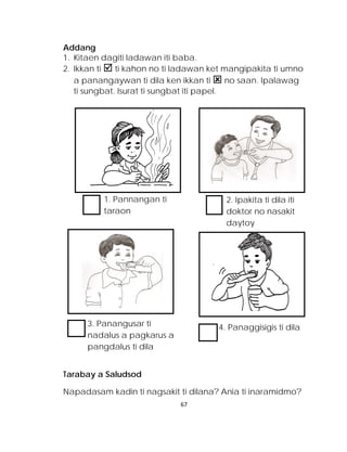 Addang 
1. Kitaen dagiti ladawan iti baba. 
2. Ikkan ti  ti kahon no ti ladawan ket mangipakita ti umno a panangaywan ti dila ken ikkan ti  no saan. Ipalawag ti sungbat. Isurat ti sungbat iti papel. 
Tarabay a Saludsod 
Napadasam kadin ti nagsakit ti dilana? Ania ti inaramidmo? 
1. Pannangan ti taraon 
2. Ipakita ti dila iti doktor no nasakit daytoy 
3. Panangusar ti nadalus a pagkarus a pangdalus ti dila 
4. Panaggisigis ti dila 
67 
 