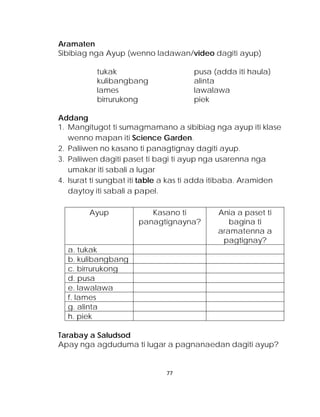 Aramaten 
Sibibiag nga Ayup (wenno ladawan/video dagiti ayup) 
tukak pusa (adda iti haula) 
kulibangbang alinta 
lames lawalawa 
birrurukong piek 
Addang 
1. Mangitugot ti sumagmamano a sibibiag nga ayup iti klase wenno mapan iti Science Garden. 
2. Paliiwen no kasano ti panagtignay dagiti ayup. 
3. Paliiwen dagiti paset ti bagi ti ayup nga usarenna nga umakar iti sabali a lugar 
4. Isurat ti sungbat iti table a kas ti adda itibaba. Aramiden daytoy iti sabali a papel. 
Ayup 
Kasano ti panagtignayna? 
Ania a paset ti bagina ti aramatenna a pagtignay? 
a. tukak 
b. kulibangbang 
c. birrurukong 
d. pusa 
e. lawalawa 
f. lames 
g. alinta 
h. piek 
Tarabay a Saludsod 
Apay nga agduduma ti lugar a pagnanaedan dagiti ayup? 
77 
 