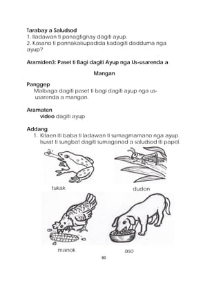 Tarabay a Saludsod 
1. Iladawan ti panagtignay dagiti ayup. 
2. Kasano ti pannakaisupadida kadagiti dadduma nga ayup? 
Aramiden3: Paset ti Bagi dagiti Ayup nga Us-usarenda a 
Mangan 
Panggep 
Maibaga dagiti paset ti bagi dagiti ayup nga us- usarenda a mangan. 
Aramaten 
video dagiti ayup 
Addang 
1. Kitaen iti baba ti ladawan ti sumagmamano nga ayup. Isurat ti sungbat dagiti sumaganad a saludsod iti papel. 
tukak 
aso 
dudon 
manok 
80 
 