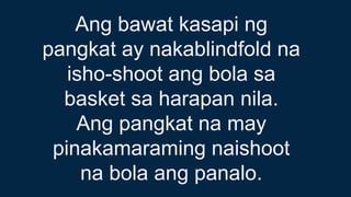 Ang bawat kasapi ng
pangkat ay nakablindfold na
isho-shoot ang bola sa
basket sa harapan nila.
Ang pangkat na may
pinakamaraming naishoot
na bola ang panalo.
 