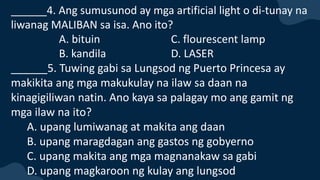 ______4. Ang sumusunod ay mga artificial light o di-tunay na
liwanag MALIBAN sa isa. Ano ito?
A. bituin C. flourescent lamp
B. kandila D. LASER
______5. Tuwing gabi sa Lungsod ng Puerto Princesa ay
makikita ang mga makukulay na ilaw sa daan na
kinagigiliwan natin. Ano kaya sa palagay mo ang gamit ng
mga ilaw na ito?
A. upang lumiwanag at makita ang daan
B. upang maragdagan ang gastos ng gobyerno
C. upang makita ang mga magnanakaw sa gabi
D. upang magkaroon ng kulay ang lungsod
 