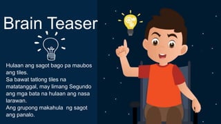 Hulaan ang sagot bago pa maubos
ang tiles.
Sa bawat tatlong tiles na
matatanggal, may limang Segundo
ang mga bata na hulaan ang nasa
larawan.
Ang grupong makahula ng sagot
ang panalo.
Brain Teaser
 