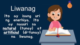 Ito ay isang uri
ng enerhiya. Ito
ay nauuri sa
natural (tunay) at
artificial (di-tunay)
na liwanag.
Liwanag
 
