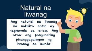 Ang natural na liwanag
na nakikita natin ay
nagmumula sa araw. Ang
araw ang pangunahing
pinanggagalingan ng
liwanag sa mundo.
Natural na
liwanag
 