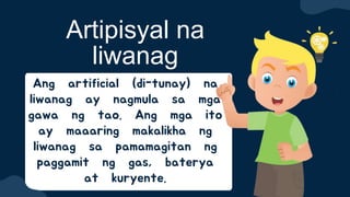 Ang artificial (di-tunay) na
liwanag ay nagmula sa mga
gawa ng tao. Ang mga ito
ay maaaring makalikha ng
liwanag sa pamamagitan ng
paggamit ng gas, baterya
at kuryente.
Artipisyal na
liwanag
 