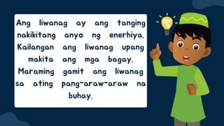 Ang liwanag ay ang tanging
nakikitang anyo ng enerhiya.
Kailangan ang liwanag upang
makita ang mga bagay.
Maraming gamit ang liwanag
sa ating pang-araw-araw na
buhay.
 