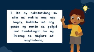 1. Ito ay nakatutulong sa
atin na makita ang mga
bagay. Nakikita mo ang
ganda ng mundo sa paligid
mo; tinutulungan ka ng
liwanag na maglaro at
magtrabaho.
 