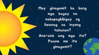 May ginagamit ka bang
mga bagay na
nakapagbibigay ng
liwanag sa inyong
tahanan?
Ano-ano ang mga ito?
Paano mo ito
ginagamit?
 