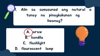 1. Alin sa sumusunod ang natural o
tunay na pinagkukunan ng
liwanag?
A. araw
B. kandila
C. flashlight
D. flourescent lamp
 