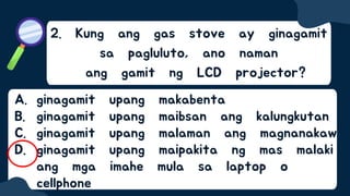 2. Kung ang gas stove ay ginagamit
sa pagluluto, ano naman
ang gamit ng LCD projector?
A. ginagamit upang makabenta
B. ginagamit upang maibsan ang kalungkutan
C. ginagamit upang malaman ang magnanakaw
D. ginagamit upang maipakita ng mas malaki
ang mga imahe mula sa laptop o
cellphone
 