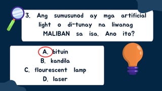 3. Ang sumusunod ay mga artificial
light o di-tunay na liwanag
MALIBAN sa isa. Ano ito?
A. bituin
B. kandila
C. flourescent lamp
D. laser
 