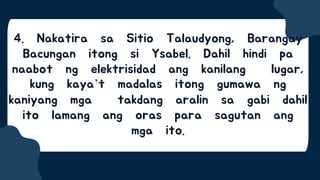 4. Nakatira sa Sitio Talaudyong, Barangay
Bacungan itong si Ysabel. Dahil hindi pa
naabot ng elektrisidad ang kanilang lugar,
kung kaya’t madalas itong gumawa ng
kaniyang mga takdang aralin sa gabi dahil
ito lamang ang oras para sagutan ang
mga ito.
 