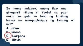 Sa iyong palagay, anong ilaw ang
ginagamit nitong si Ysabel sa pag-
aaral sa gabi sa loob ng kanilang
bahay na nakapagbibigay ng liwanag at
init?
A. araw
B. buwan
C. Lampara
D. Bituin
 