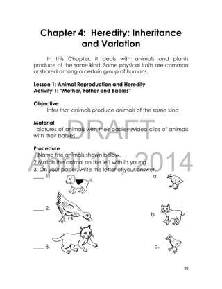 DRAFT
April 10, 2014
99
Chapter 4: Heredity: Inheritance
and Variation
In this Chapter, it deals with animals and plants
produce of the same kind. Some physical traits are common
or shared among a certain group of humans.
Lesson 1: Animal Reproduction and Heredity
Activity 1: “Mother, Father and Babies”
Objective
Infer that animals produce animals of the same kind
Material
pictures of animals with their babies /video clips of animals
with their babies
Procedure
1.Name the animals shown below.
2.Match the animal on the left with its young .
3, On your paper, write the letter of your answer.
____ 1. a.
____ 2.
b
____ 3. c.
 