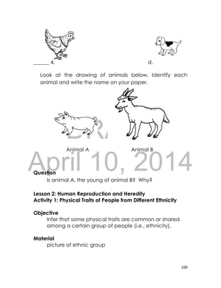DRAFT
April 10, 2014
100
______ 4. d.
Look at the drawing of animals below. Identify each
animal and write the name on your paper.
Question
Is animal A, the young of animal B? Why?
Lesson 2: Human Reproduction and Heredity
Activity 1: Physical Traits of People from Different Ethnicity
Objective
Infer that some physical traits are common or shared
among a certain group of people (i.e., ethnicity).
Material
picture of ethnic group
Animal A Animal B
 