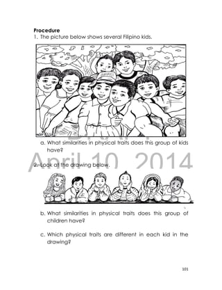 DRAFT
April 10, 2014
101
Procedure
1. The picture below shows several Filipino kids.
a. What similarities in physical traits does this group of kids
have?
2. Look at the drawing below.
b. What similarities in physical traits does this group of
children have?
c. Which physical traits are different in each kid in the
drawing?
 