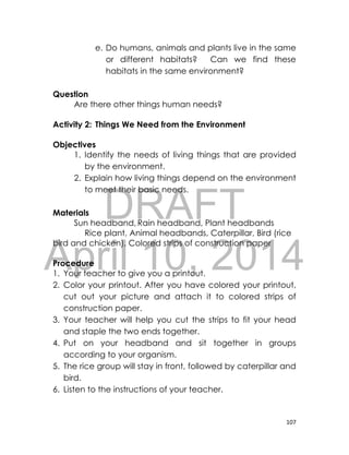 DRAFT
April 10, 2014
107
e. Do humans, animals and plants live in the same
or different habitats? Can we find these
habitats in the same environment?
Question
Are there other things human needs?
Activity 2: Things We Need from the Environment
Objectives
1. Identify the needs of living things that are provided
by the environment.
2. Explain how living things depend on the environment
to meet their basic needs.
Materials
Sun headband, Rain headband, Plant headbands
Rice plant, Animal headbands, Caterpillar, Bird (rice
bird and chicken), Colored strips of construction paper
Procedure
1. Your teacher to give you a printout.
2. Color your printout. After you have colored your printout,
cut out your picture and attach it to colored strips of
construction paper.
3. Your teacher will help you cut the strips to fit your head
and staple the two ends together.
4. Put on your headband and sit together in groups
according to your organism.
5. The rice group will stay in front, followed by caterpillar and
bird.
6. Listen to the instructions of your teacher.
 