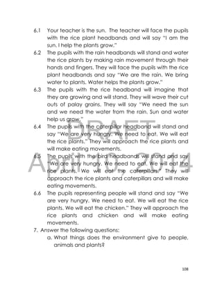 DRAFT
April 10, 2014
108
6.1 Your teacher is the sun. The teacher will face the pupils
with the rice plant headbands and will say “I am the
sun. I help the plants grow.”
6.2 The pupils with the rain headbands will stand and water
the rice plants by making rain movement through their
hands and fingers. They will face the pupils with the rice
plant headbands and say “We are the rain. We bring
water to plants. Water helps the plants grow.”
6.3 The pupils with the rice headband will imagine that
they are growing and will stand. They will wave their cut
outs of palay grains. They will say “We need the sun
and we need the water from the rain. Sun and water
help us grow.”
6.4 The pupils with the caterpillar headband will stand and
say “We are very hungry. We need to eat. We will eat
the rice plants.” They will approach the rice plants and
will make eating movements.
6.5 The pupils with the bird headbands will stand and say
“We are very hungry. We need to eat. We will eat the
rice plants. We will eat the caterpillars.” They will
approach the rice plants and caterpillars and will make
eating movements.
6.6 The pupils representing people will stand and say “We
are very hungry. We need to eat. We will eat the rice
plants. We will eat the chicken.” They will approach the
rice plants and chicken and will make eating
movements.
7. Answer the following questions:
a. What things does the environment give to people,
animals and plants?
 