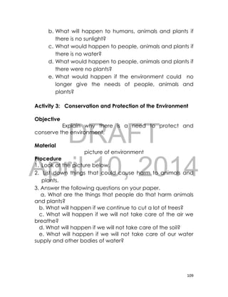 DRAFT
April 10, 2014
109
b. What will happen to humans, animals and plants if
there is no sunlight?
c. What would happen to people, animals and plants if
there is no water?
d. What would happen to people, animals and plants if
there were no plants?
e. What would happen if the environment could no
longer give the needs of people, animals and
plants?
Activity 3: Conservation and Protection of the Environment
Objective
Explain why there is a need to protect and
conserve the environment.
Material
picture of environment
Procedure
1. Look at the picture below.
2. List down things that could cause harm to animals and
plants.
3. Answer the following questions on your paper.
a. What are the things that people do that harm animals
and plants?
b. What will happen if we continue to cut a lot of trees?
c. What will happen if we will not take care of the air we
breathe?
d. What will happen if we will not take care of the soil?
e. What will happen if we will not take care of our water
supply and other bodies of water?
 