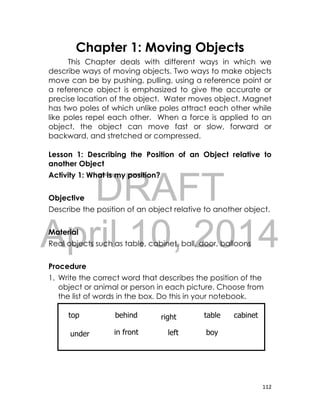 DRAFT
April 10, 2014
112
Chapter 1: Moving Objects
This Chapter deals with different ways in which we
describe ways of moving objects. Two ways to make objects
move can be by pushing, pulling, using a reference point or
a reference object is emphasized to give the accurate or
precise location of the object. Water moves object. Magnet
has two poles of which unlike poles attract each other while
like poles repel each other. When a force is applied to an
object, the object can move fast or slow, forward or
backward, and stretched or compressed.
Lesson 1: Describing the Position of an Object relative to
another Object
Activity 1: What is my position?
Objective
Describe the position of an object relative to another object.
Material
Real objects such as table, cabinet, ball, door, balloons
Procedure
1. Write the correct word that describes the position of the
object or animal or person in each picture. Choose from
the list of words in the box. Do this in your notebook.
under
tablebehindtop cabinetright
boyin front left
 