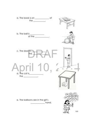 DRAFT
April 10, 2014
113
a. The book is on _____________ of
the ___________.
b. The ball is _____________
of the _____________.
c. The door is _____________
the _____________.
d. The cat is_____________
the _____________.
e. The balloons are in the girl’s
_____________ hand.
 