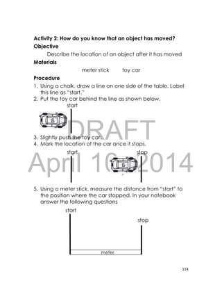 DRAFT
April 10, 2014
114
Activity 2: How do you know that an object has moved?
Objective
Describe the location of an object after it has moved
Materials
meter stick toy car
Procedure
1. Using a chalk, draw a line on one side of the table. Label
this line as “start.”
2. Put the toy car behind the line as shown below.
3. Slightly push the toy car.
4. Mark the location of the car once it stops.
5. Using a meter stick, measure the distance from “start” to
the position where the car stopped. In your notebook
answer the following questions
meter
stick
stop
start
start
start stop
 