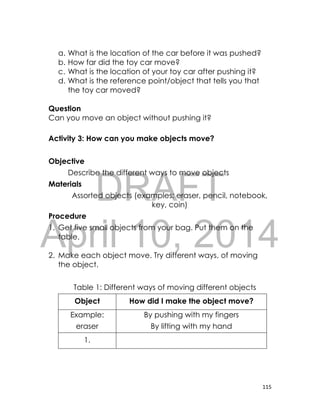 DRAFT
April 10, 2014
115
a. What is the location of the car before it was pushed?
b. How far did the toy car move?
c. What is the location of your toy car after pushing it?
d. What is the reference point/object that tells you that
the toy car moved?
Question
Can you move an object without pushing it?
Activity 3: How can you make objects move?
Objective
Describe the different ways to move objects
Materials
Assorted objects (examples: eraser, pencil, notebook,
key, coin)
Procedure
1. Get five small objects from your bag. Put them on the
table.
2. Make each object move. Try different ways, of moving
the object.
Table 1: Different ways of moving different objects
Object How did I make the object move?
Example:
eraser
By pushing with my fingers
By lifting with my hand
1.
 