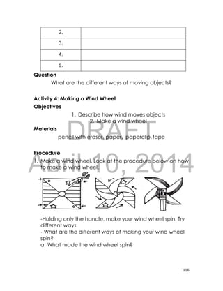 DRAFT
April 10, 2014
116
2.
3.
4.
5.
Question
What are the different ways of moving objects?
Activity 4: Making a Wind Wheel
Objectives
1. Describe how wind moves objects
2. Make a wind wheel
Materials
pencil with eraser, paper, paperclip,tape
Procedure
1. Make a wind wheel. Look at the procedure below on how
to make a wind wheel.
-Holding only the handle, make your wind wheel spin. Try
different ways.
- What are the different ways of making your wind wheel
spin?
a. What made the wind wheel spin?
 