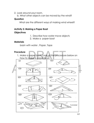 DRAFT
April 10, 2014
117
2. Look around your room.
b. What other objects can be moved by the wind?
Question
What are the different ways of making wind wheel?
Activity 5: Making a Paper Boat
Objectives
1. Describe how water move objects
2. Make a paper boat
Materials
basin with water , Paper, Tape
Procedure
1. Make a paper boat. Look at the procedure below on
how to make a paper boat.
 